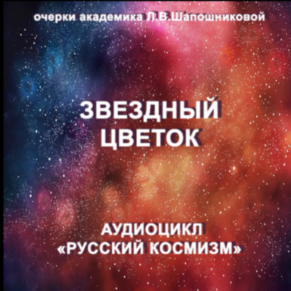 Звёздный цветок. Очерк академика Л.В.Шапошниковой. Аудиоцикл «Русский космизм»
