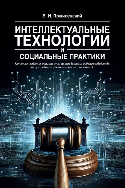 Интеллектуальные технологии и социальные практики. Конструирование реальности, цифровизация судопроизводства, регулирование генетических исследований