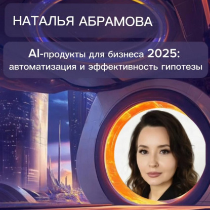 Наталья Абрамова «AI-продукты для бизнеса 2025: автоматизация и эффективность»