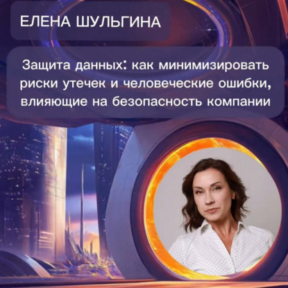 Елена Шульгина «Защита данных: как минимизировать риски утечек данных на безопасность компании»