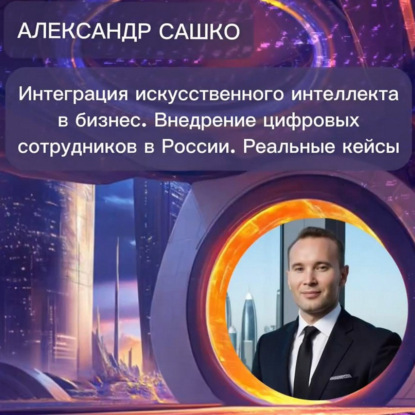 Александр Сашко «Интеграция ИИ в бизнес. Внедрение цифровых сотрудников в России. Реальные кейсы»