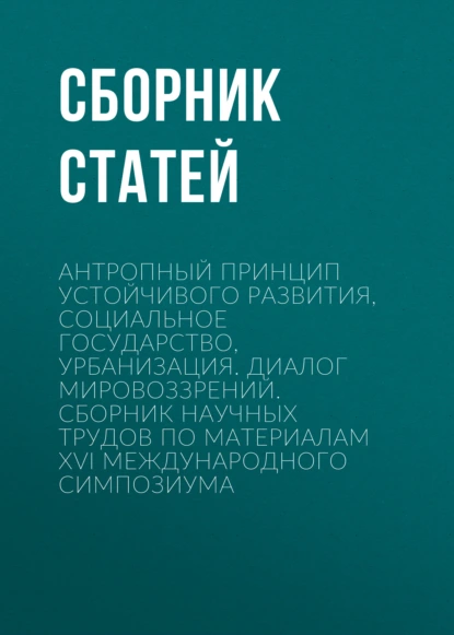Антропный принцип устойчивого развития, социальное государство, урбанизация. Диалог мировоззрений. Сборник научных трудов по материалам XVI международного симпозиума