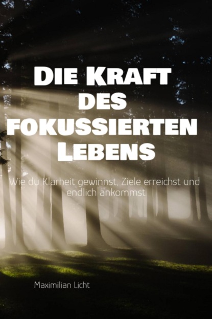 Die Kraft des fokussierten Lebens Wie du Klarheit gewinnst, Ziele erreichst und endlich ankommst Ein Praxisbuch für alle, die mehr vom Wesentlichen wollen