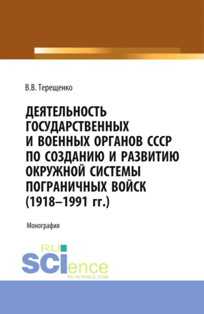 Обложка книги Деятельность государственных и военных органов СССР по созданию и развитию окружной системы пограничных войск (1918 – 1991). (Адъюнктура, Магистратура, Специалитет). Монография., Владимир Васильевич Терещенко