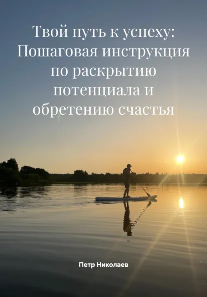 Обложка книги Твой путь к успеху: Пошаговая инструкция по раскрытию потенциала и обретению счастья, Петр Николаев