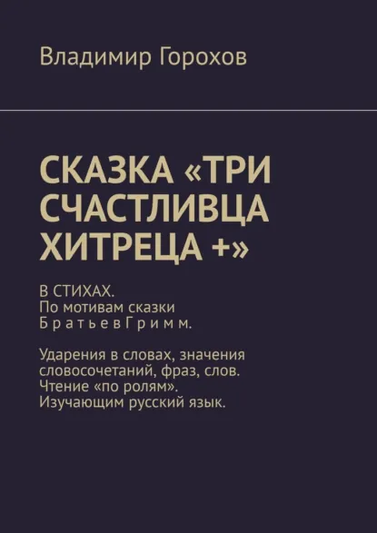 Обложка книги Сказка «Три счастливца хитреца +». В стихах. По мотивам сказки Братьев Гримм. Ударения в словах, значения словосочетаний, фраз, слов. Чтение «по ролям». Изучающим русский язык., Владимир Горохов
