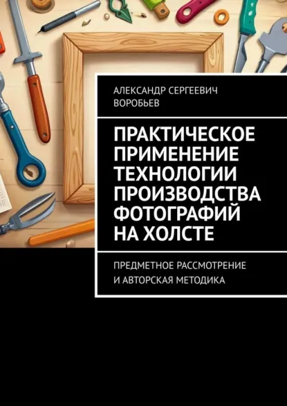 Обложка книги Практическое применение технологии производства фотографий на холсте. Предметное рассмотрение и авторская методика, Александр Сергеевич Воробьев