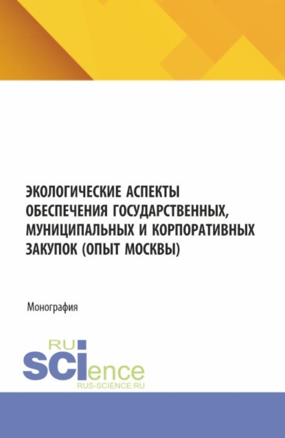 Экологические аспекты обеспечения государственных, муниципальных и корпоративных закупок (опыт Москвы). (Аспирантура, Бакалавриат, Магистратура). Монография.