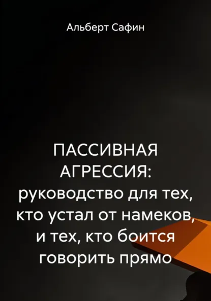 Обложка книги ПАССИВНАЯ АГРЕССИЯ: руководство для тех, кто устал от намеков, и тех, кто боится говорить прямо, Альберт Рауисович Сафин