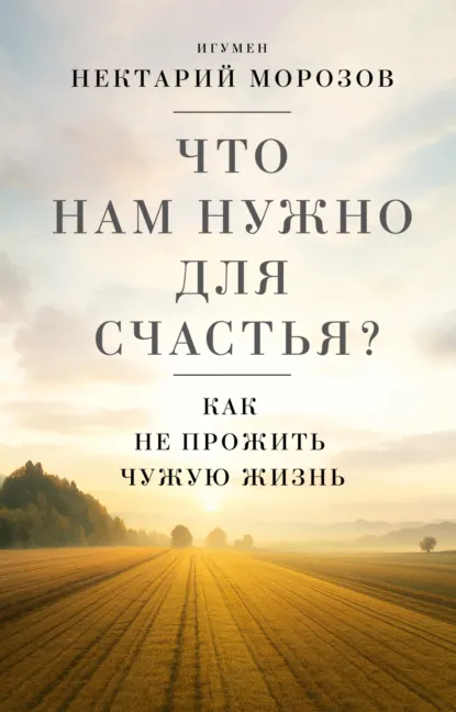 Обложка книги Что нам нужно для счастья? Как не прожить чужую жизнь, игумен Нектарий Морозов