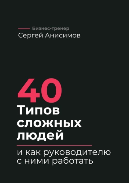 

40 типов сложных людей и как руководителю с ними работать. Техники управления, фразы, алгоритмы и готовые модели влияния