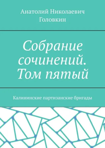 Обложка книги Собрание сочинений. Том пятый. Калининские партизанские бригады, Анатолий Николаевич Головкин