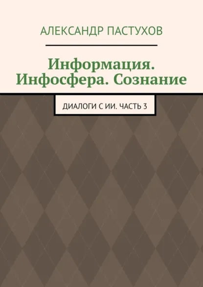 Обложка книги Информация. Инфосфера. Сознание. Диалоги с ИИ. Часть 3, Александр Пастухов