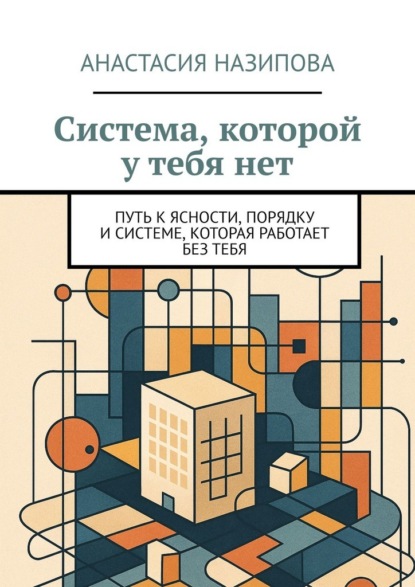 Система, которой у тебя нет. Путь к ясности, порядку и системе, которая работает без тебя