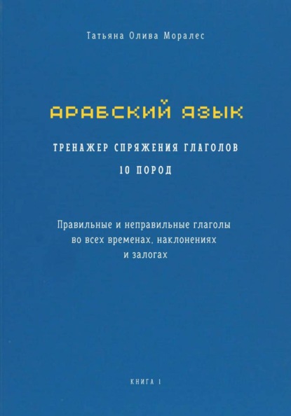 Арабский язык. Тренажер спряжения глаголов 10 пород. Правильные и неправильные глаголы во всех временах, наклонениях и залогах. Книга 1
