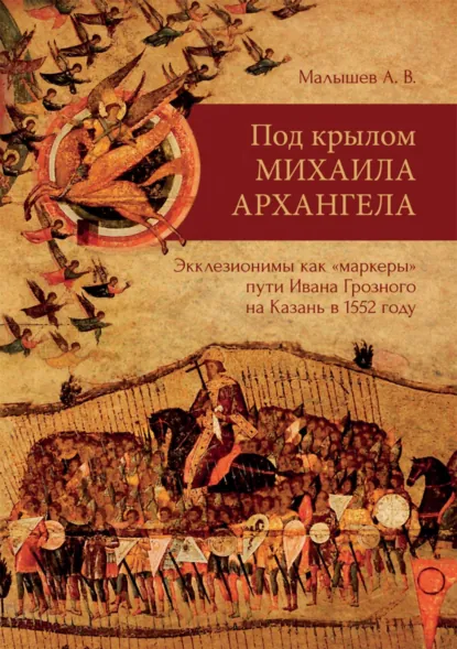 Обложка книги Под крылом Михаила Архангела. Экклезионимы, как «маркеры» пути Ивана Грозного на Казань в 1552 году, Алексей Малышев