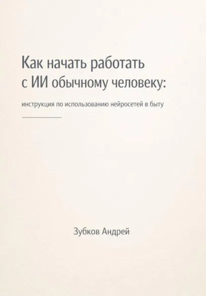Обложка книги Как начать работать с ИИ обычному человеку: инструкция по использованию нейросетей в быту, Андрей Васильевич Зубков