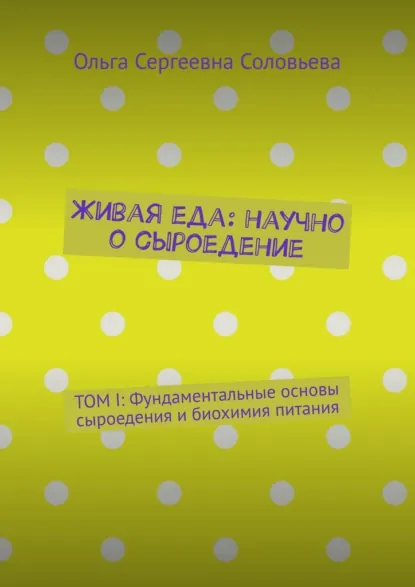 Обложка книги Живая еда: научно о сыроедение. ТОМ I: Фундаментальные основы сыроедения и биохимия питания, Ольга Сергеевна Соловьева