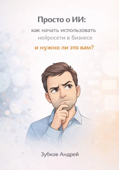 Обложка книги Просто о ИИ: как начать использовать нейросети в бизнесе и нужно ли это вам?, Андрей Васильевич Зубков