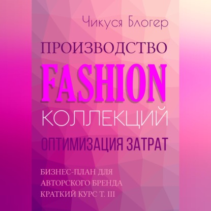 Производство Fashion-коллекций. Оптимизация затрат. Бизнес-план для авторского бренда. Краткий курс. Т. III