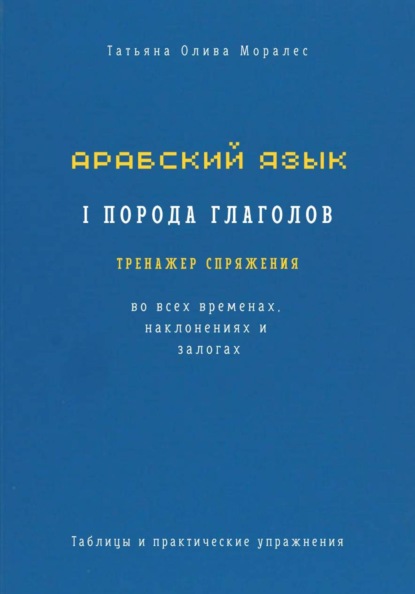 Арабский язык. I порода глаголов. Тренажёр спряжения во всех временах, наклонениях и залогах. Таблицы и практические упражнения