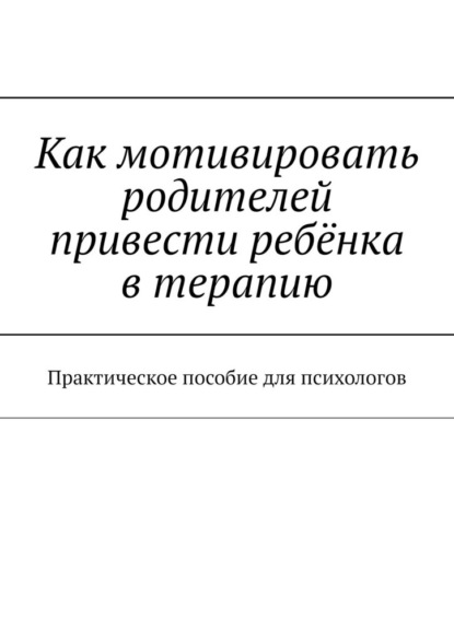 Как мотивировать родителей привести ребёнка в терапию. Практическое пособие для психологов