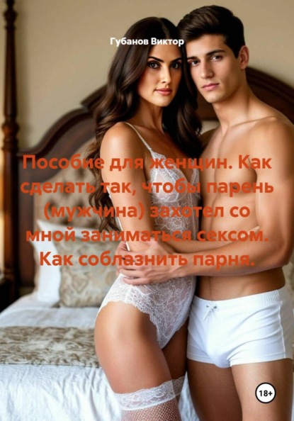 Пособие для женщин. Как сделать так, чтобы парень (мужчина) захотел со мной заниматься сексом. Как соблазнить парня.