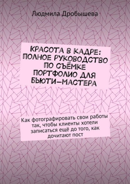 Дробышева Людмила: Красота в кадре: полное руководство по съёмке портфолио для бьюти-мастера. Как фотографировать свои работы так, чтобы клиенты хотели записаться ещё до того, как дочитают пост