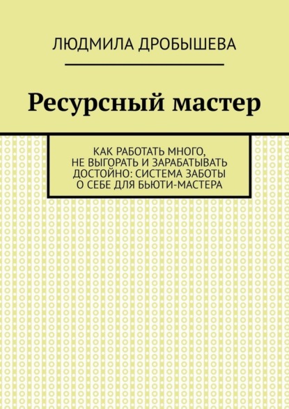 Дробышева Людмила: Ресурсный мастер. Как работать много, не выгорать и зарабатывать достойно: система заботы о себе для бьюти-мастера