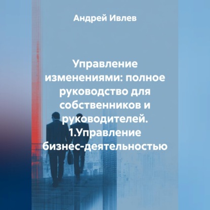 УПРАВЛЕНИЕ ИЗМЕНЕНИЯМИ: ПОЛНОЕ РУКОВОДСТВО ДЛЯ СОБСТВЕННИКОВ И РУКОВОДИТЕЛЕЙ   1.Управление бизнес-деятельностью
