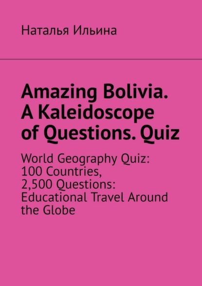 

Amazing Bolivia. A Kaleidoscope of Questions. Quiz. World Geography Quiz: 100 Countries, 2,500 Questions: Educational Travel Around the Globe