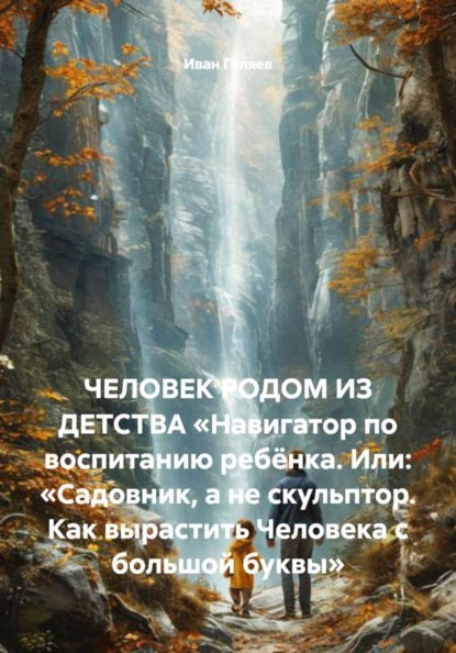 ЧЕЛОВЕК РОДОМ ИЗ ДЕТСТВА «Навигатор по воспитанию ребёнка. Или: «Садовник, а не скульптор. Как вырастить Человека с большой буквы»