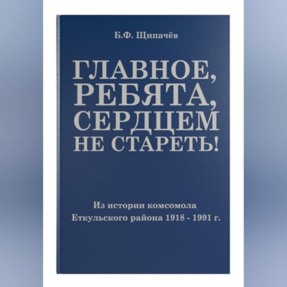 Аудиокнига «Главное, ребята, сердцем не стареть! Из истории комсомола Еткульского района», Борис Щипачёв