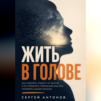 Аудиокнига «Жить в голове. Как отделять тревогу от фактов и не позволять тревожным мыслям управлять вашей жизнью», Сергей Антонов
