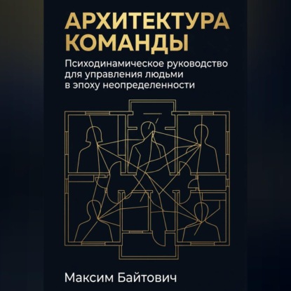 Аудиокнига «Архитектура команды: Психодинамическое руководство для управления людьми в эпоху неопределенности», Максим Байтович