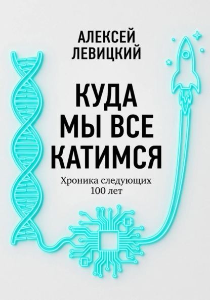 Куда мы все катимся. Хроника следующих 100 лет: от редактирования ДНК до колонизации Марса