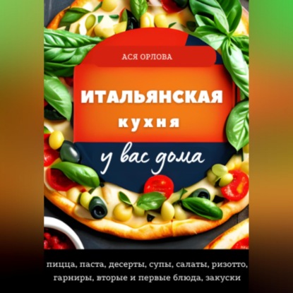 Аудиокнига «Итальянская кухня у вас дома: пицца, паста, десерты, супы, салаты, ризотто, гарниры, вторые и первые блюда, закуски», Ася Орлова
