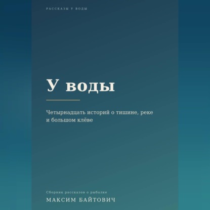 Аудиокнига «У воды. Четырнадцать историй о тишине, реке и большом клёве.», Максим Байтович