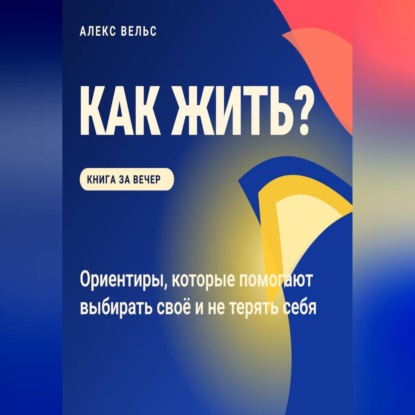Как жить? Ориентиры, которые помогают выбирать своё и не терять себя