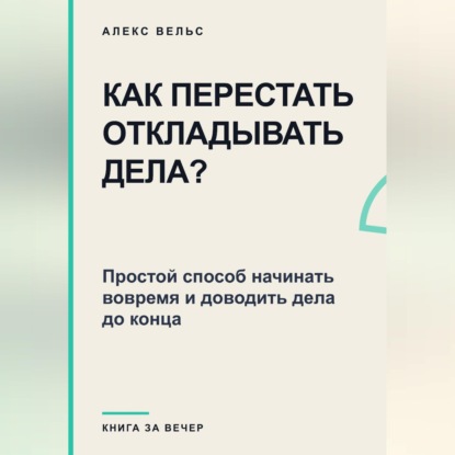 Как перестать откладывать дела? Простой способ начинать вовремя и доводить дела до конца