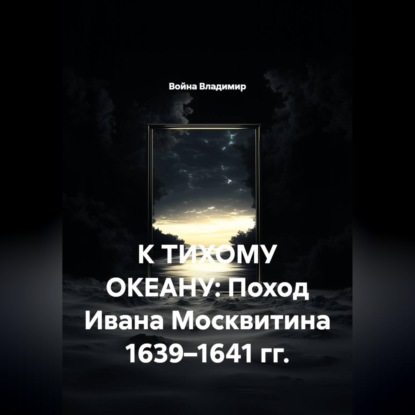 К ТИХОМУ ОКЕАНУ: Поход Ивана Москвитина 1639–1641 гг.