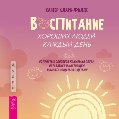 Аудиокнига «Воспитание хороших людей каждый день. 50 простых способов нажать на паузу, оставаться в настоящем и начать общаться с детьми», Хантер Кларк-филдс