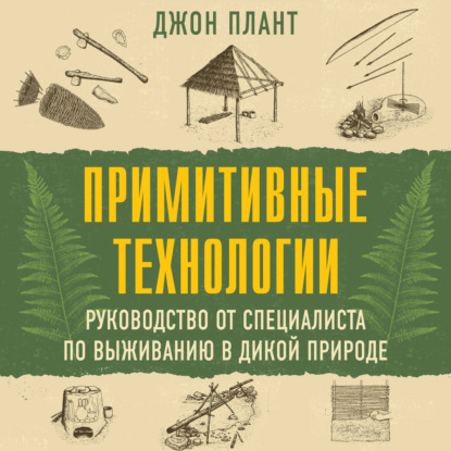 Аудиокнига «Примитивные технологии. Руководство от специалиста по выживанию в дикой природе», Джон Плант
