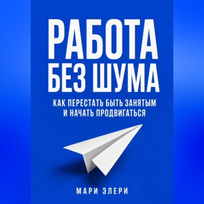 Аудиокнига «Работа без шума. Как перестать быть занятым и начать продвигаться», Мари Элери