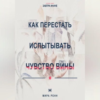 Аудиокнига «Как перестать испытывать чувство вины Как отличить ответственность от саморазрушения и разрешить себе двигаться дальше», Мира Ренн