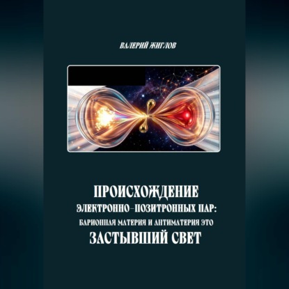 Аудиокнига «Происхождение электронно-позитронных пар: барионная материя и антиматерия как застывший свет», Валерий Жиглов