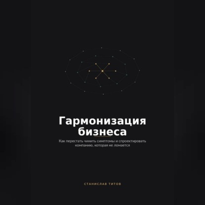 Гармонизация Бизнеса. Как перестать чинить симптомы и спроектировать компанию, которая не ломается