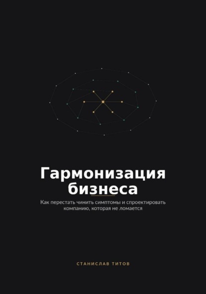 Гармонизация Бизнеса. Как перестать чинить симптомы и спроектировать компанию, которая не ломается