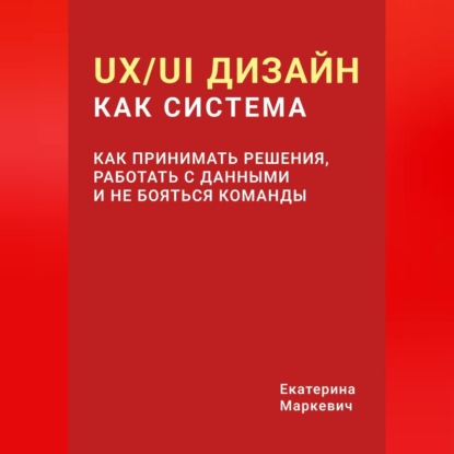 Аудиокнига «UX/UI дизайн как система. Как принимать решения, работать с данными и не бояться команды», Екатерина Маркевич