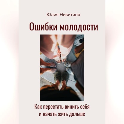 Ошибки молодости. Как перестать винить себя и начать жить дальше